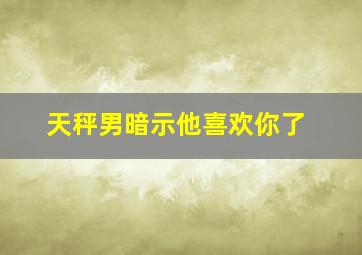 天秤男暗示他喜欢你了