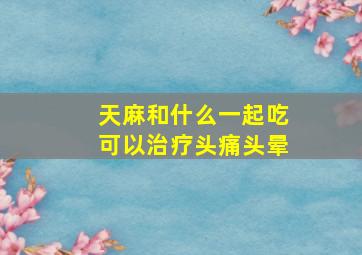 天麻和什么一起吃可以治疗头痛头晕