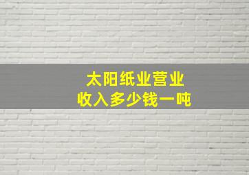 太阳纸业营业收入多少钱一吨