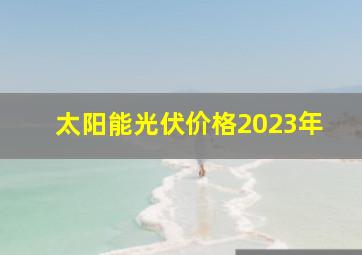 太阳能光伏价格2023年