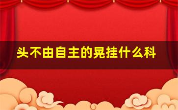 头不由自主的晃挂什么科