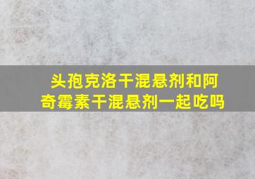 头孢克洛干混悬剂和阿奇霉素干混悬剂一起吃吗