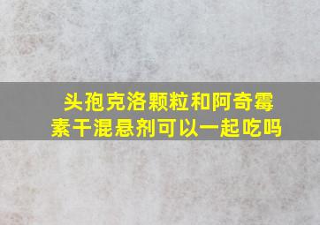 头孢克洛颗粒和阿奇霉素干混悬剂可以一起吃吗