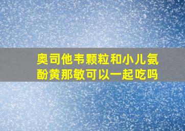 奥司他韦颗粒和小儿氨酚黄那敏可以一起吃吗