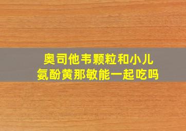 奥司他韦颗粒和小儿氨酚黄那敏能一起吃吗