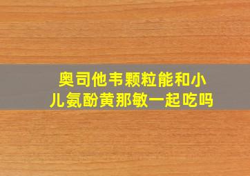 奥司他韦颗粒能和小儿氨酚黄那敏一起吃吗