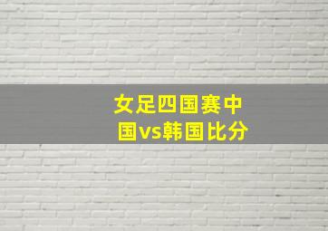 女足四国赛中国vs韩国比分