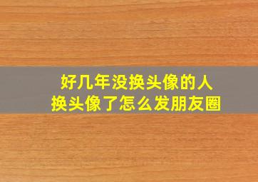 好几年没换头像的人换头像了怎么发朋友圈