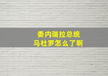 委内瑞拉总统马杜罗怎么了啊