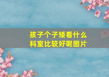 孩子个子矮看什么科室比较好呢图片