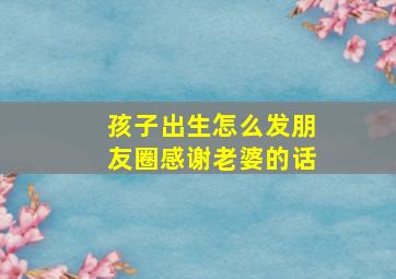 孩子出生怎么发朋友圈感谢老婆的话