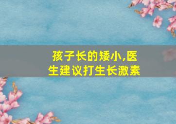 孩子长的矮小,医生建议打生长激素