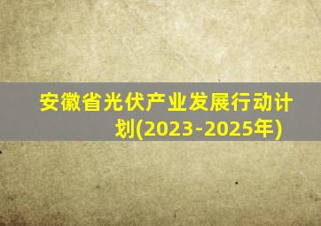 安徽省光伏产业发展行动计划(2023-2025年)