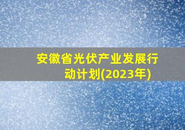 安徽省光伏产业发展行动计划(2023年)