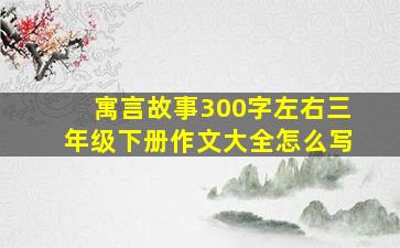 寓言故事300字左右三年级下册作文大全怎么写