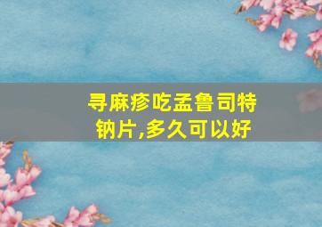 寻麻疹吃孟鲁司特钠片,多久可以好