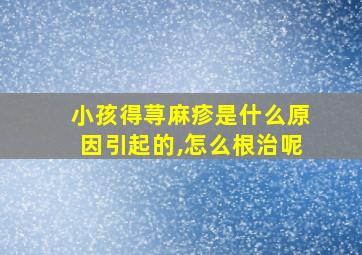 小孩得荨麻疹是什么原因引起的,怎么根治呢