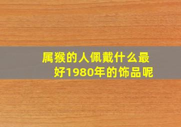 属猴的人佩戴什么最好1980年的饰品呢