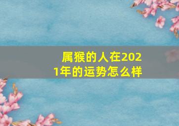 属猴的人在2021年的运势怎么样