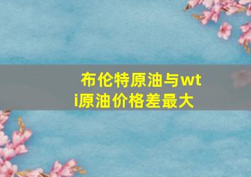 布伦特原油与wti原油价格差最大