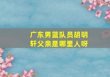 广东男篮队员胡明轩父亲是哪里人呀