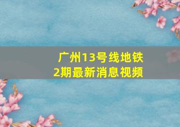 广州13号线地铁2期最新消息视频