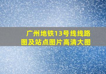 广州地铁13号线线路图及站点图片高清大图