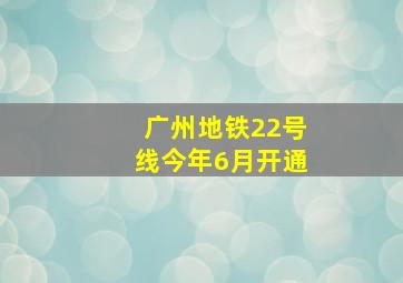 广州地铁22号线今年6月开通