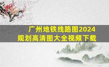 广州地铁线路图2024规划高清图大全视频下载