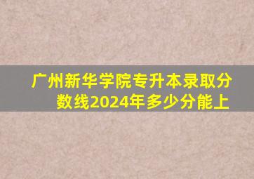 广州新华学院专升本录取分数线2024年多少分能上