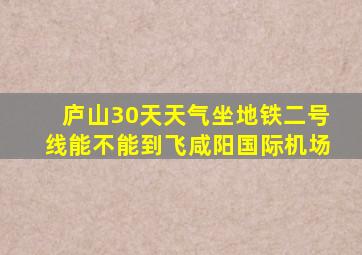 庐山30天天气坐地铁二号线能不能到飞咸阳国际机场