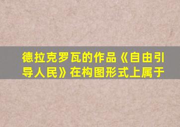 德拉克罗瓦的作品《自由引导人民》在构图形式上属于