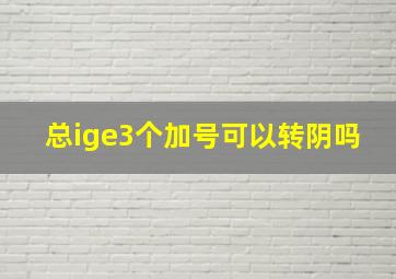 总ige3个加号可以转阴吗