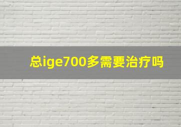 总ige700多需要治疗吗