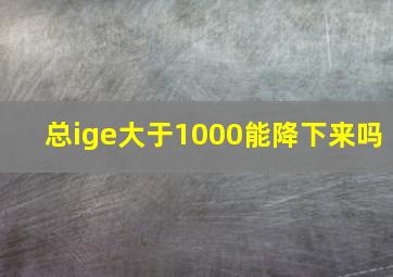 总ige大于1000能降下来吗