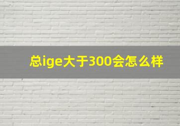 总ige大于300会怎么样