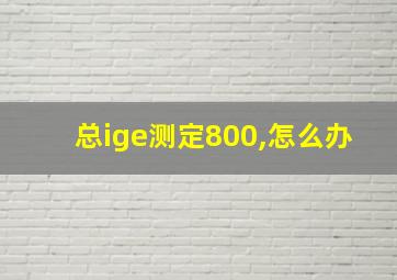 总ige测定800,怎么办