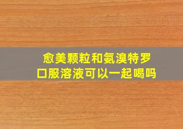 愈美颗粒和氨溴特罗口服溶液可以一起喝吗