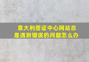 意大利签证中心网站总是遇到错误的问题怎么办