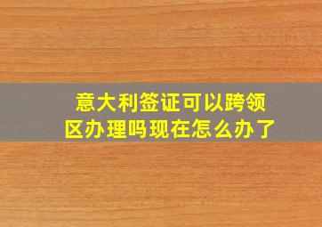 意大利签证可以跨领区办理吗现在怎么办了