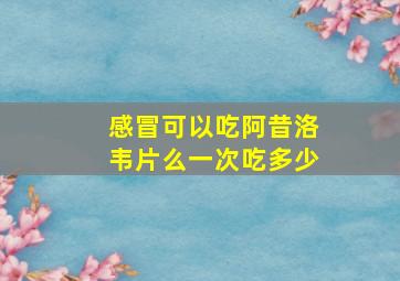 感冒可以吃阿昔洛韦片么一次吃多少