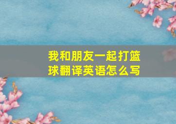 我和朋友一起打篮球翻译英语怎么写