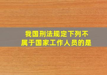 我国刑法规定下列不属于国家工作人员的是