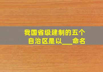 我国省级建制的五个自治区是以___命名