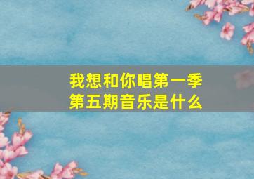 我想和你唱第一季第五期音乐是什么