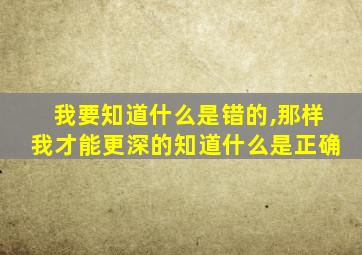 我要知道什么是错的,那样我才能更深的知道什么是正确