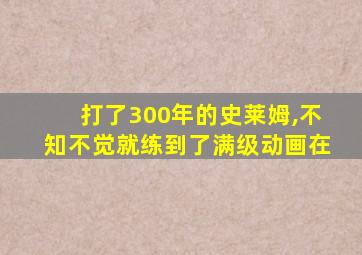 打了300年的史莱姆,不知不觉就练到了满级动画在