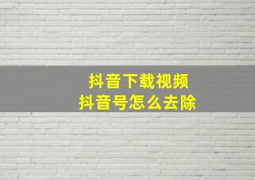 抖音下载视频抖音号怎么去除