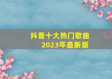 抖音十大热门歌曲2023年最新版