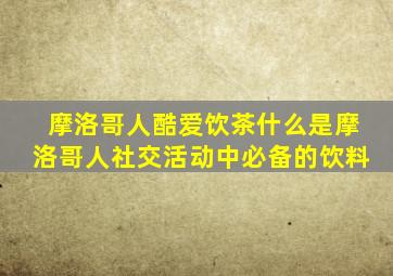 摩洛哥人酷爱饮茶什么是摩洛哥人社交活动中必备的饮料